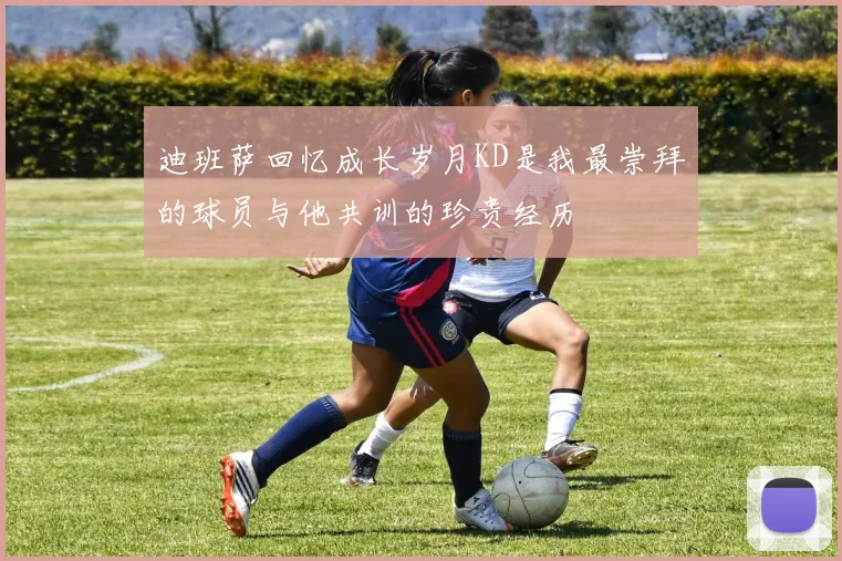 迪班萨回忆成长岁月KD是我最崇拜的球员与他共训的珍贵经历