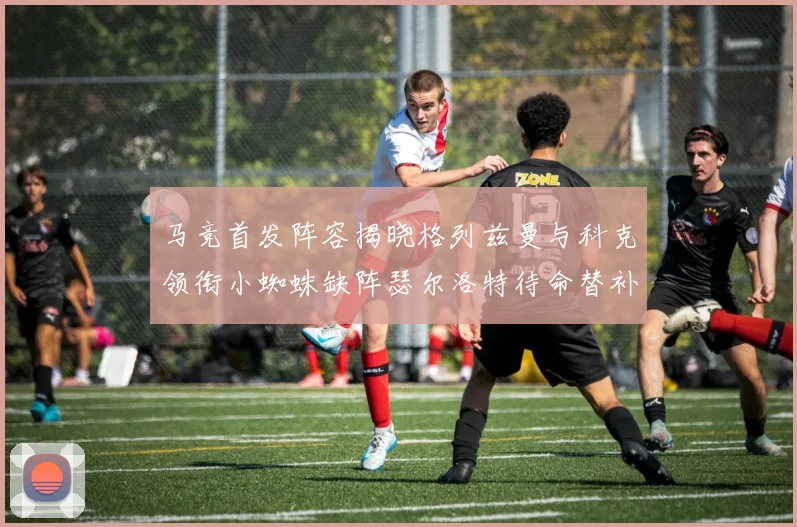 马竞首发阵容揭晓格列兹曼与科克领衔小蜘蛛缺阵瑟尔洛特待命替补