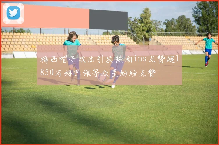梅西帽子戏法引发热潮ins点赞超1850万姆巴佩等众星纷纷点赞