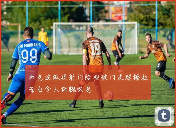 加克波弧顶射门险些破门皮球擦柱而出令人扼腕叹息