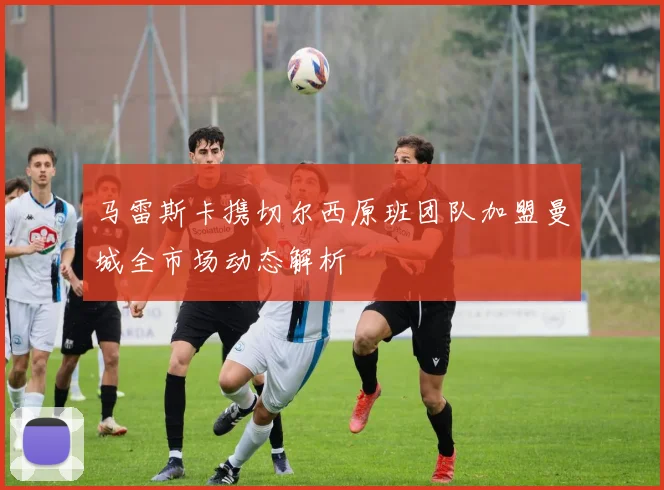 马雷斯卡携切尔西原班团队加盟曼城全市场动态解析