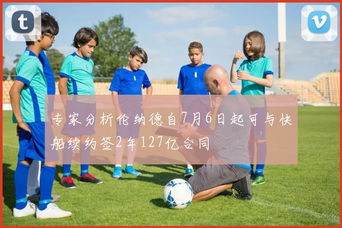 专家分析伦纳德自7月6日起可与快船续约签2年127亿合同