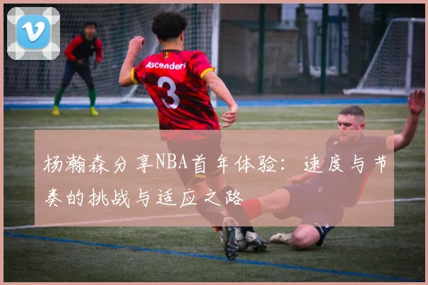 杨瀚森分享NBA首年体验：速度与节奏的挑战与适应之路
