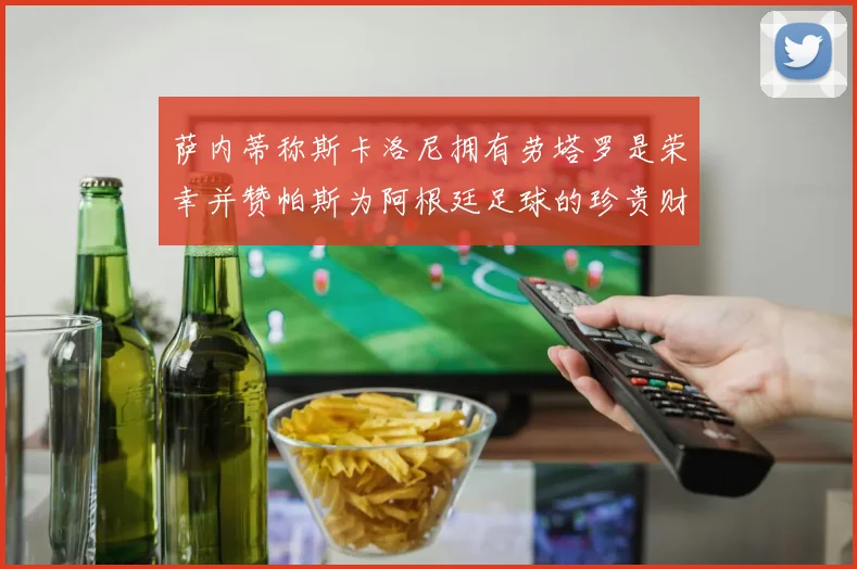 萨内蒂称斯卡洛尼拥有劳塔罗是荣幸并赞帕斯为阿根廷足球的珍贵财富