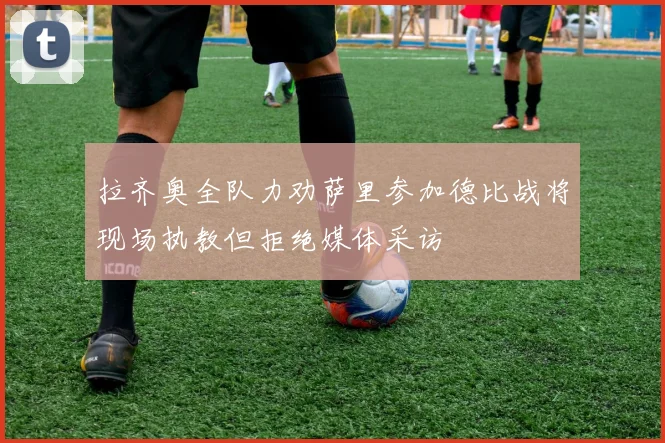 拉齐奥全队力劝萨里参加德比战将现场执教但拒绝媒体采访