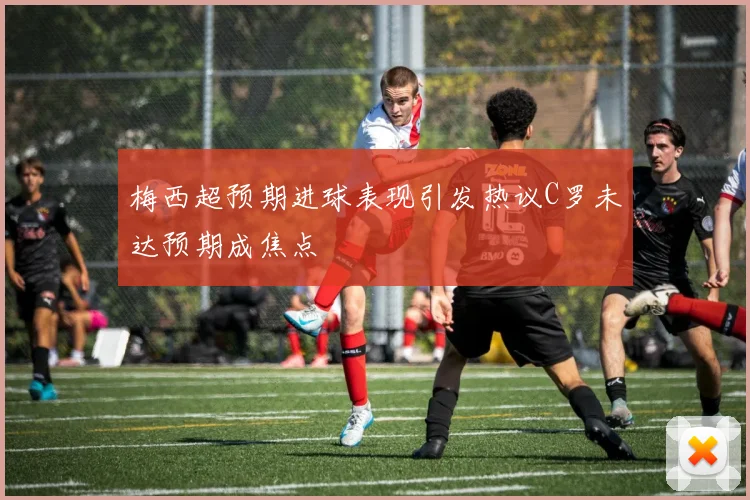 梅西超预期进球表现引发热议C罗未达预期成焦点