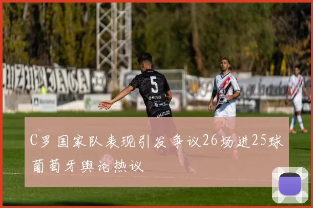 C罗国家队表现引发争议26场进25球葡萄牙舆论热议