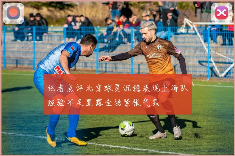 记者点评北京球员沉稳表现上海队经验不足显露全场紧张气氛
